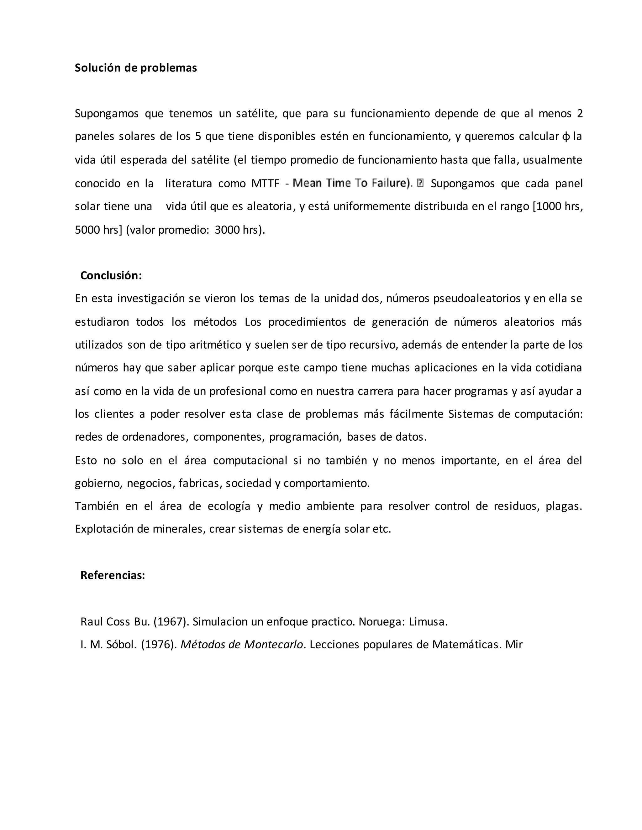 Solución de problemas
Supongamos que tenemos un satélite, que para su funcionamiento depende de que al menos 2
paneles solares de los 5 que tiene disponibles estén en funcionamiento, y queremos calcular φ la
vida útil esperada del satélite (el tiempo promedio de funcionamiento hasta que falla, usualmente
conocido en la literatura como MTTF - Supongamos que cada panel
solar tiene una vida útil que es aleatoria, y está uniformemente distribuıda en el rango [1000 hrs,
5000 hrs] (valor promedio: 3000 hrs).
Conclusión:
En esta investigación se vieron los temas de la unidad dos, números pseudoaleatorios y en ella se
estudiaron todos los métodos Los procedimientos de generación de números aleatorios más
utilizados son de tipo aritmético y suelen ser de tipo recursivo, además de entender la parte de los
números hay que saber aplicar porque este campo tiene muchas aplicaciones en la vida cotidiana
así como en la vida de un profesional como en nuestra carrera para hacer programas y así ayudar a
los clientes a poder resolver esta clase de problemas más fácilmente Sistemas de computación:
redes de ordenadores, componentes, programación, bases de datos.
Esto no solo en el área computacional si no también y no menos importante, en el área del
gobierno, negocios, fabricas, sociedad y comportamiento.
También en el área de ecología y medio ambiente para resolver control de residuos, plagas.
Explotación de minerales, crear sistemas de energía solar etc.
Referencias:
Raul Coss Bu. (1967). Simulacion un enfoque practico. Noruega: Limusa.
I. M. Sóbol. (1976). Métodos de Montecarlo. Lecciones populares de Matemáticas. Mir
 