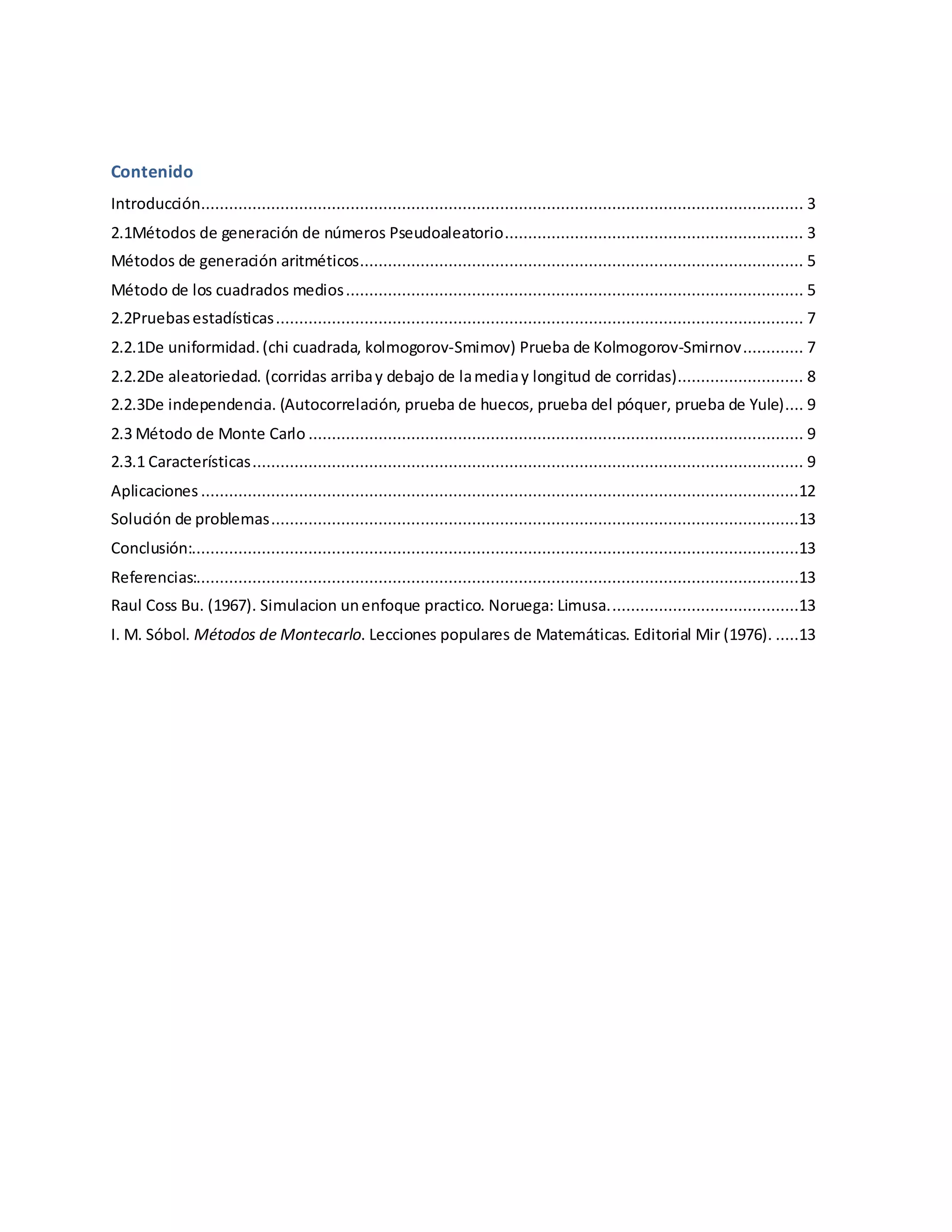 Contenido
Introducción................................................................................................................................. 3
2.1Métodos de generación de números Pseudoaleatorio................................................................ 3
Métodos de generación aritméticos............................................................................................... 5
Método de los cuadrados medios.................................................................................................. 5
2.2Pruebasestadísticas................................................................................................................. 7
2.2.1De uniformidad.(chi cuadrada, kolmogorov-Smimov) Prueba de Kolmogorov-Smirnov............. 7
2.2.2De aleatoriedad. (corridas arribay debajo de lamediay longitud de corridas)........................... 8
2.2.3De independencia. (Autocorrelación, prueba de huecos, prueba del póquer, prueba de Yule).... 9
2.3 Método de Monte Carlo .......................................................................................................... 9
2.3.1 Características...................................................................................................................... 9
Aplicaciones ................................................................................................................................12
Solución de problemas.................................................................................................................13
Conclusión:..................................................................................................................................13
Referencias:.................................................................................................................................13
Raul Coss Bu. (1967). Simulacion unenfoque practico. Noruega: Limusa.........................................13
I. M. Sóbol. Métodos de Montecarlo. Lecciones populares de Matemáticas. Editorial Mir (1976). .....13
 