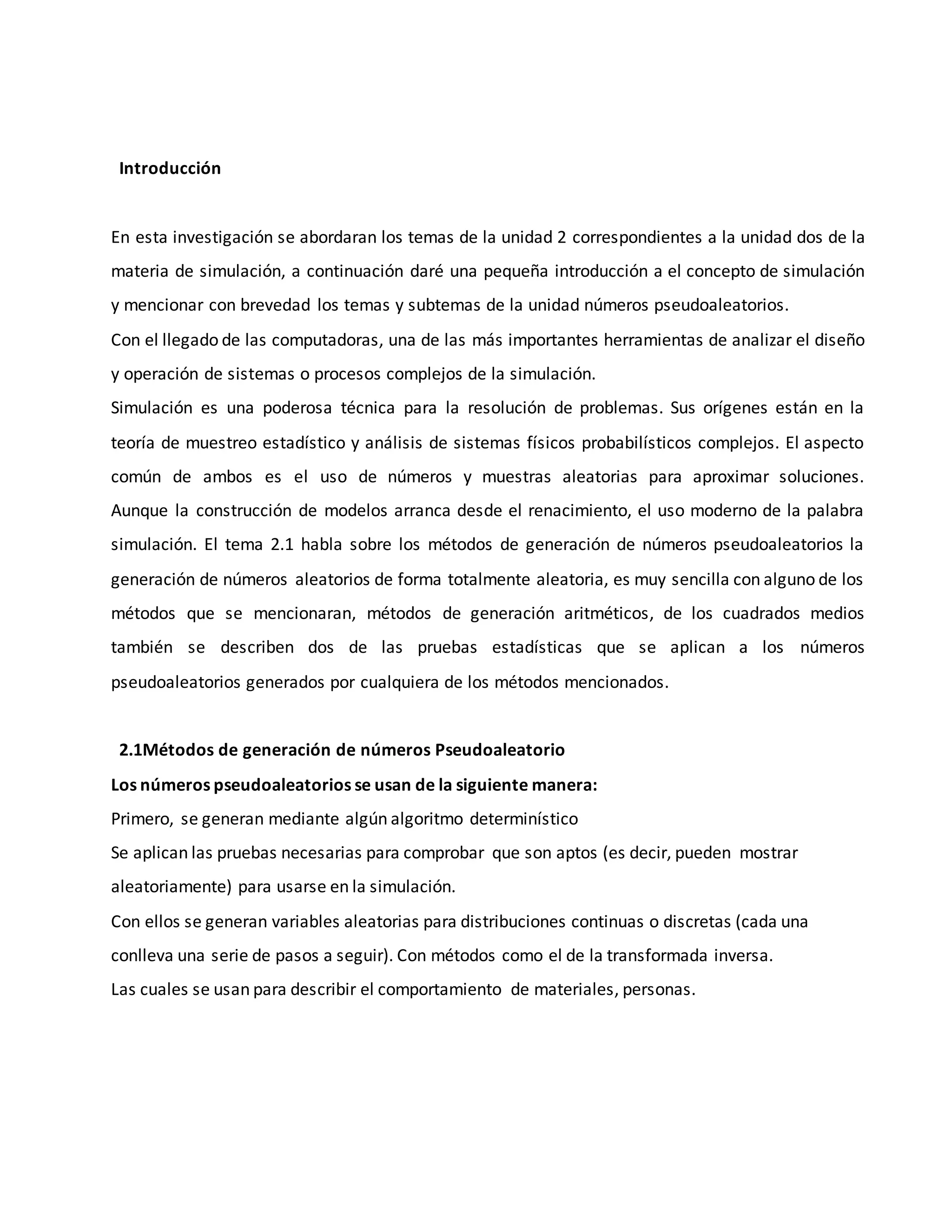 Introducción
En esta investigación se abordaran los temas de la unidad 2 correspondientes a la unidad dos de la
materia de simulación, a continuación daré una pequeña introducción a el concepto de simulación
y mencionar con brevedad los temas y subtemas de la unidad números pseudoaleatorios.
Con el llegado de las computadoras, una de las más importantes herramientas de analizar el diseño
y operación de sistemas o procesos complejos de la simulación.
Simulación es una poderosa técnica para la resolución de problemas. Sus orígenes están en la
teoría de muestreo estadístico y análisis de sistemas físicos probabilísticos complejos. El aspecto
común de ambos es el uso de números y muestras aleatorias para aproximar soluciones.
Aunque la construcción de modelos arranca desde el renacimiento, el uso moderno de la palabra
simulación. El tema 2.1 habla sobre los métodos de generación de números pseudoaleatorios la
generación de números aleatorios de forma totalmente aleatoria, es muy sencilla con alguno de los
métodos que se mencionaran, métodos de generación aritméticos, de los cuadrados medios
también se describen dos de las pruebas estadísticas que se aplican a los números
pseudoaleatorios generados por cualquiera de los métodos mencionados.
2.1Métodos de generación de números Pseudoaleatorio
Los números pseudoaleatorios se usan de la siguiente manera:
Primero, se generan mediante algún algoritmo determinístico
Se aplican las pruebas necesarias para comprobar que son aptos (es decir, pueden mostrar
aleatoriamente) para usarse en la simulación.
Con ellos se generan variables aleatorias para distribuciones continuas o discretas (cada una
conlleva una serie de pasos a seguir). Con métodos como el de la transformada inversa.
Las cuales se usan para describir el comportamiento de materiales, personas.
 
