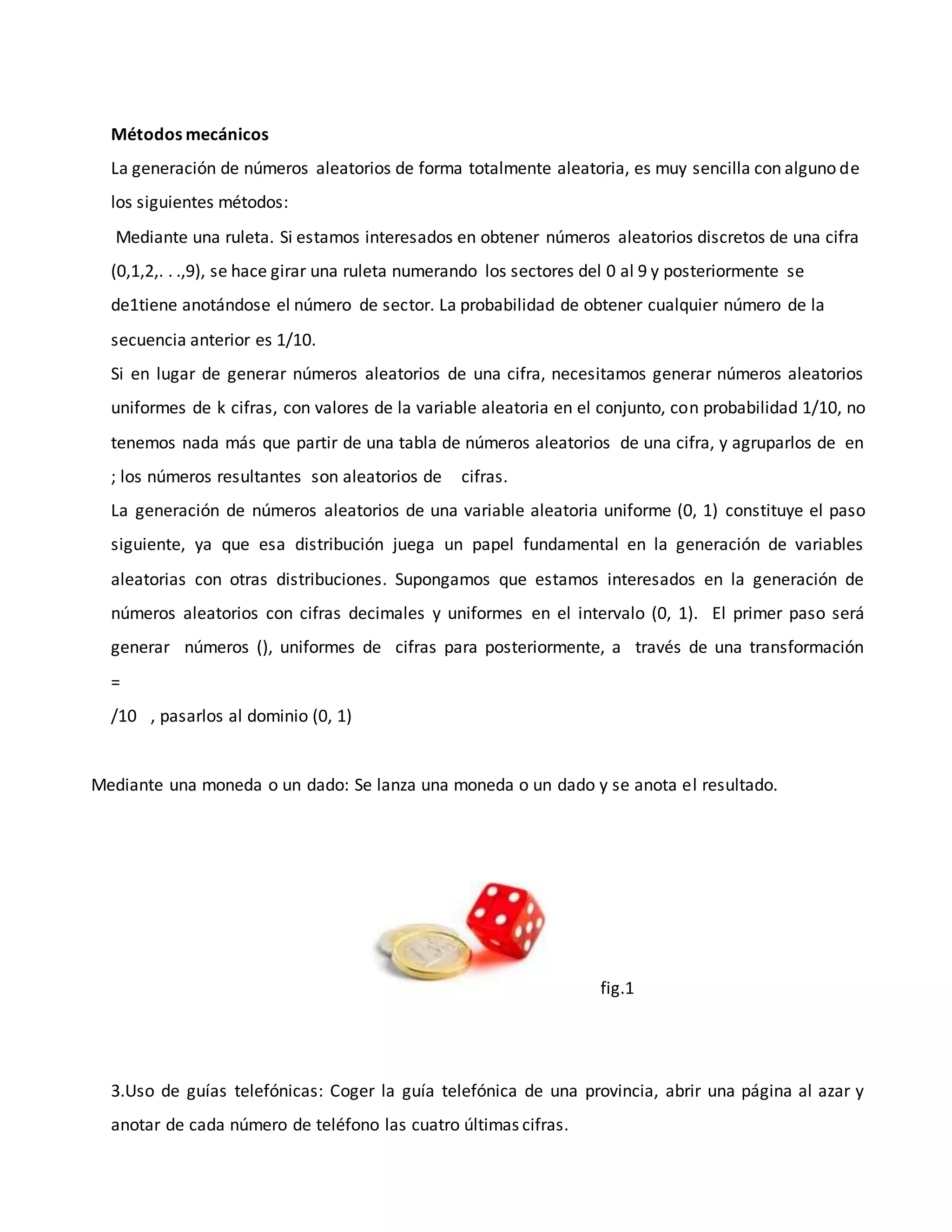 Métodos mecánicos
La generación de números aleatorios de forma totalmente aleatoria, es muy sencilla con alguno de
los siguientes métodos:
Mediante una ruleta. Si estamos interesados en obtener números aleatorios discretos de una cifra
(0,1,2,. . .,9), se hace girar una ruleta numerando los sectores del 0 al 9 y posteriormente se
de1tiene anotándose el número de sector. La probabilidad de obtener cualquier número de la
secuencia anterior es 1/10.
Si en lugar de generar números aleatorios de una cifra, necesitamos generar números aleatorios
uniformes de k cifras, con valores de la variable aleatoria en el conjunto, con probabilidad 1/10, no
tenemos nada más que partir de una tabla de números aleatorios de una cifra, y agruparlos de en
; los números resultantes son aleatorios de cifras.
La generación de números aleatorios de una variable aleatoria uniforme (0, 1) constituye el paso
siguiente, ya que esa distribución juega un papel fundamental en la generación de variables
aleatorias con otras distribuciones. Supongamos que estamos interesados en la generación de
números aleatorios con cifras decimales y uniformes en el intervalo (0, 1). El primer paso será
generar números (), uniformes de cifras para posteriormente, a través de una transformación
=
/10 , pasarlos al dominio (0, 1)
Mediante una moneda o un dado: Se lanza una moneda o un dado y se anota el resultado.
fig.1
3.Uso de guías telefónicas: Coger la guía telefónica de una provincia, abrir una página al azar y
anotar de cada número de teléfono las cuatro últimas cifras.
 