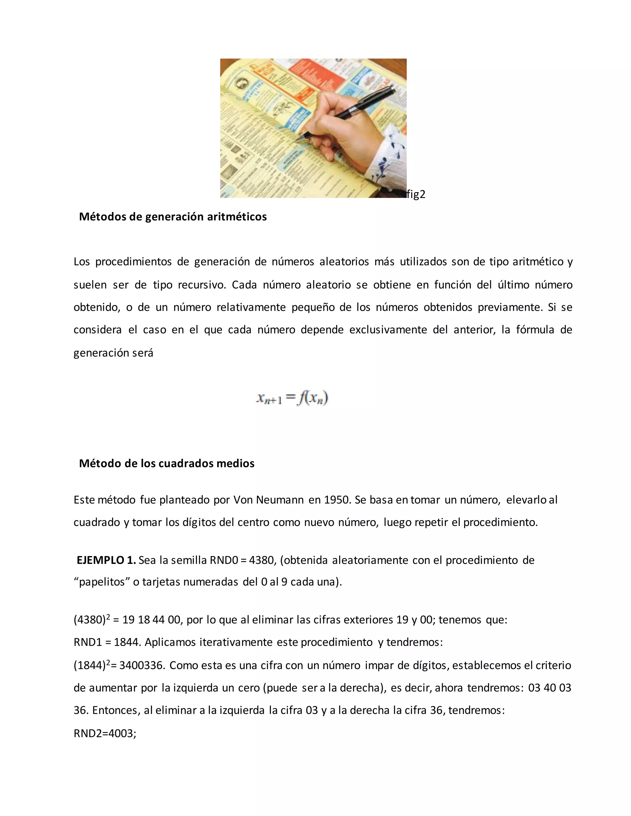 fig2
Métodos de generación aritméticos
Los procedimientos de generación de números aleatorios más utilizados son de tipo aritmético y
suelen ser de tipo recursivo. Cada número aleatorio se obtiene en función del último número
obtenido, o de un número relativamente pequeño de los números obtenidos previamente. Si se
considera el caso en el que cada número depende exclusivamente del anterior, la fórmula de
generación será
Método de los cuadrados medios
Este método fue planteado por Von Neumann en 1950. Se basa en tomar un número, elevarlo al
cuadrado y tomar los dígitos del centro como nuevo número, luego repetir el procedimiento.
EJEMPLO 1. Sea la semilla RND0 = 4380, (obtenida aleatoriamente con el procedimiento de
“papelitos” o tarjetas numeradas del 0 al 9 cada una).
(4380)2 = 19 18 44 00, por lo que al eliminar las cifras exteriores 19 y 00; tenemos que:
RND1 = 1844. Aplicamos iterativamente este procedimiento y tendremos:
(1844)2= 3400336. Como esta es una cifra con un número impar de dígitos, establecemos el criterio
de aumentar por la izquierda un cero (puede ser a la derecha), es decir, ahora tendremos: 03 40 03
36. Entonces, al eliminar a la izquierda la cifra 03 y a la derecha la cifra 36, tendremos:
RND2=4003;
 