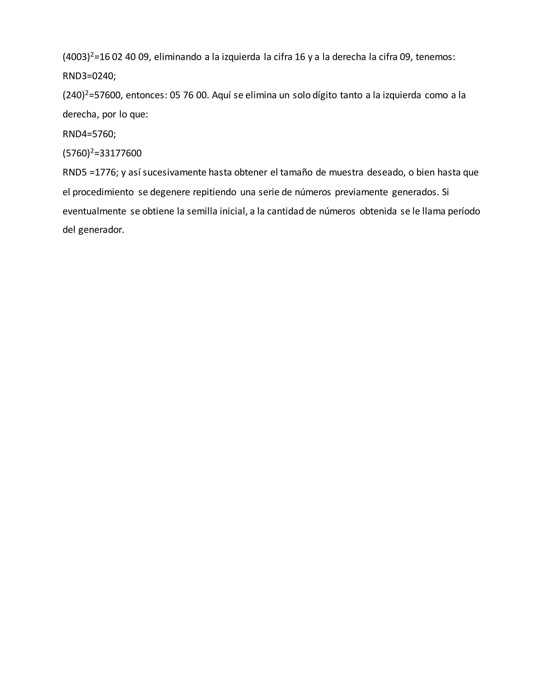 (4003)2=16 02 40 09, eliminando a la izquierda la cifra 16 y a la derecha la cifra 09, tenemos:
RND3=0240;
(240)2=57600, entonces: 05 76 00. Aquí se elimina un solo dígito tanto a la izquierda como a la
derecha, por lo que:
RND4=5760;
(5760)2=33177600
RND5 =1776; y así sucesivamente hasta obtener el tamaño de muestra deseado, o bien hasta que
el procedimiento se degenere repitiendo una serie de números previamente generados. Si
eventualmente se obtiene la semilla inicial, a la cantidad de números obtenida se le llama período
del generador.
 