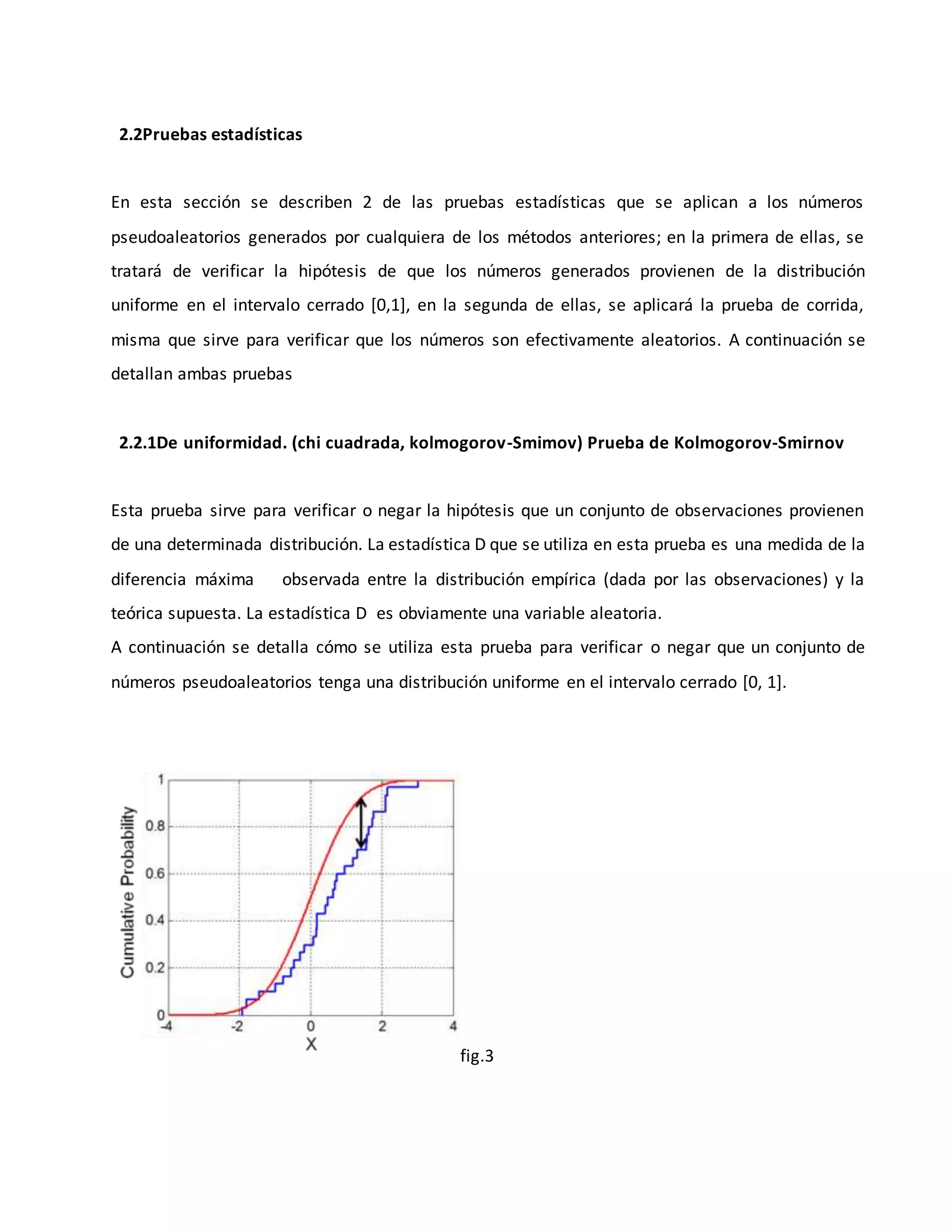 2.2Pruebas estadísticas
En esta sección se describen 2 de las pruebas estadísticas que se aplican a los números
pseudoaleatorios generados por cualquiera de los métodos anteriores; en la primera de ellas, se
tratará de verificar la hipótesis de que los números generados provienen de la distribución
uniforme en el intervalo cerrado [0,1], en la segunda de ellas, se aplicará la prueba de corrida,
misma que sirve para verificar que los números son efectivamente aleatorios. A continuación se
detallan ambas pruebas
2.2.1De uniformidad. (chi cuadrada, kolmogorov-Smimov) Prueba de Kolmogorov-Smirnov
Esta prueba sirve para verificar o negar la hipótesis que un conjunto de observaciones provienen
de una determinada distribución. La estadística D que se utiliza en esta prueba es una medida de la
diferencia máxima observada entre la distribución empírica (dada por las observaciones) y la
teórica supuesta. La estadística D es obviamente una variable aleatoria.
A continuación se detalla cómo se utiliza esta prueba para verificar o negar que un conjunto de
números pseudoaleatorios tenga una distribución uniforme en el intervalo cerrado [0, 1].
fig.3
 