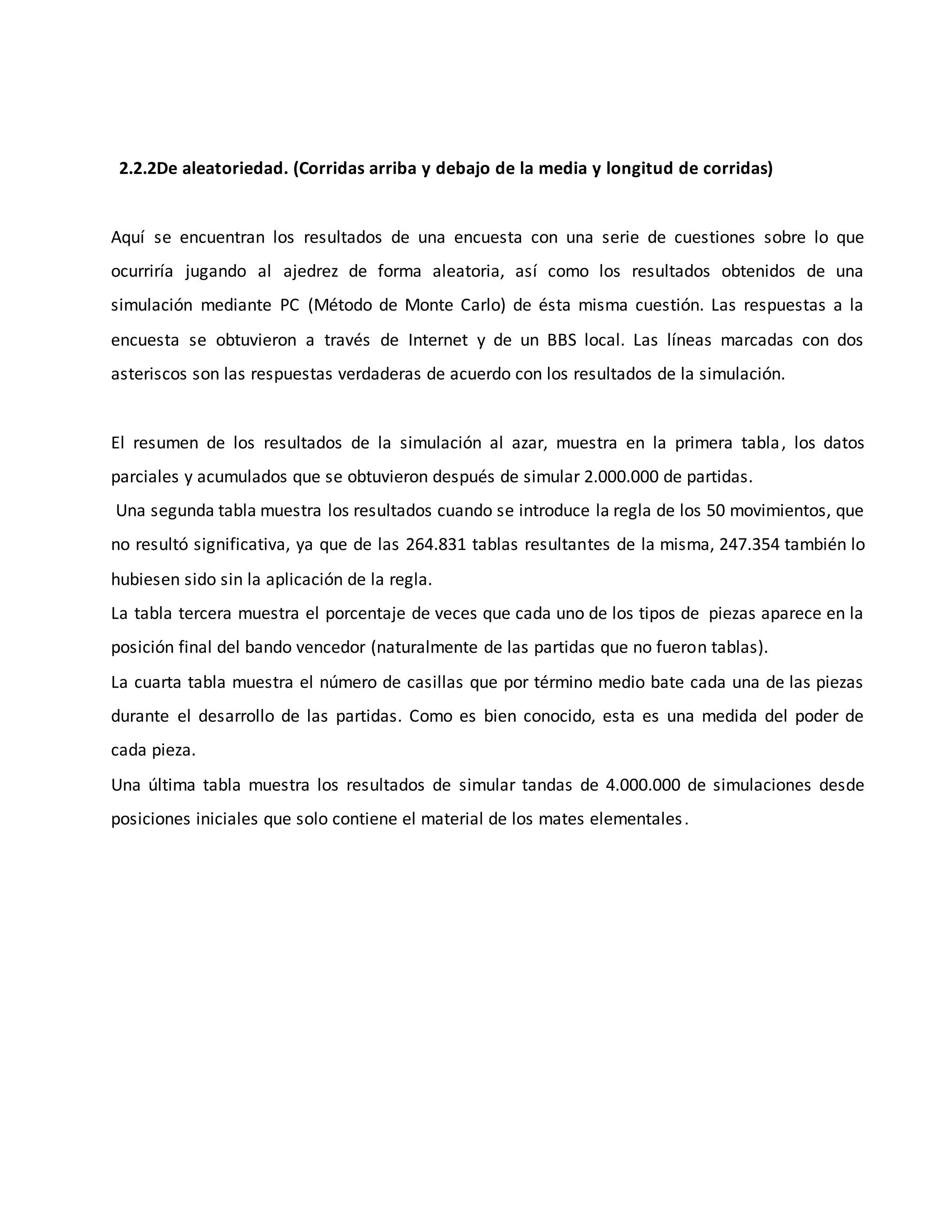 2.2.2De aleatoriedad. (Corridas arriba y debajo de la media y longitud de corridas)
Aquí se encuentran los resultados de una encuesta con una serie de cuestiones sobre lo que
ocurriría jugando al ajedrez de forma aleatoria, así como los resultados obtenidos de una
simulación mediante PC (Método de Monte Carlo) de ésta misma cuestión. Las respuestas a la
encuesta se obtuvieron a través de Internet y de un BBS local. Las líneas marcadas con dos
asteriscos son las respuestas verdaderas de acuerdo con los resultados de la simulación.
El resumen de los resultados de la simulación al azar, muestra en la primera tabla, los datos
parciales y acumulados que se obtuvieron después de simular 2.000.000 de partidas.
Una segunda tabla muestra los resultados cuando se introduce la regla de los 50 movimientos, que
no resultó significativa, ya que de las 264.831 tablas resultantes de la misma, 247.354 también lo
hubiesen sido sin la aplicación de la regla.
La tabla tercera muestra el porcentaje de veces que cada uno de los tipos de piezas aparece en la
posición final del bando vencedor (naturalmente de las partidas que no fueron tablas).
La cuarta tabla muestra el número de casillas que por término medio bate cada una de las piezas
durante el desarrollo de las partidas. Como es bien conocido, esta es una medida del poder de
cada pieza.
Una última tabla muestra los resultados de simular tandas de 4.000.000 de simulaciones desde
posiciones iniciales que solo contiene el material de los mates elementales.
 