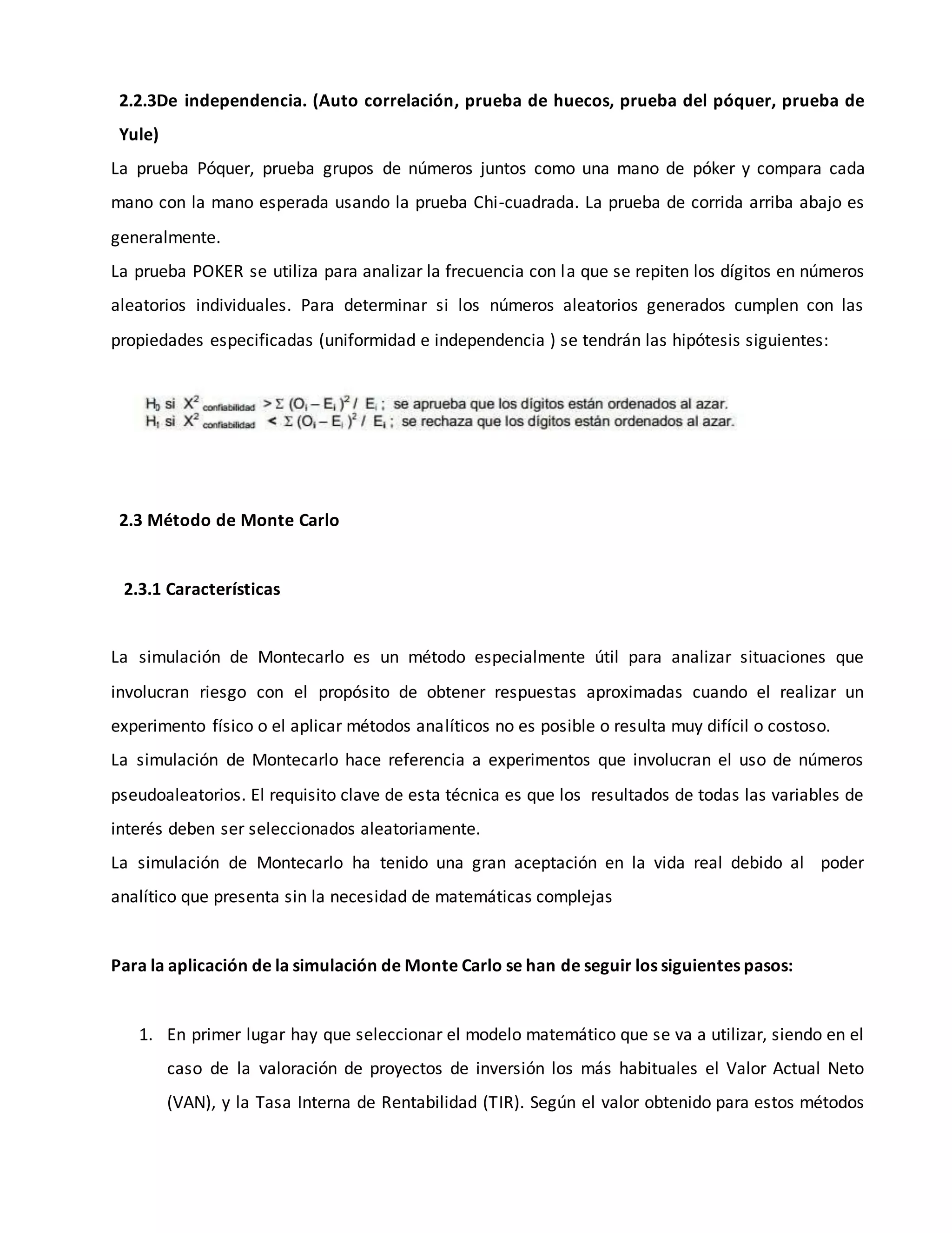 2.2.3De independencia. (Auto correlación, prueba de huecos, prueba del póquer, prueba de
Yule)
La prueba Póquer, prueba grupos de números juntos como una mano de póker y compara cada
mano con la mano esperada usando la prueba Chi-cuadrada. La prueba de corrida arriba abajo es
generalmente.
La prueba POKER se utiliza para analizar la frecuencia con la que se repiten los dígitos en números
aleatorios individuales. Para determinar si los números aleatorios generados cumplen con las
propiedades especificadas (uniformidad e independencia ) se tendrán las hipótesis siguientes:
2.3 Método de Monte Carlo
2.3.1 Características
La simulación de Montecarlo es un método especialmente útil para analizar situaciones que
involucran riesgo con el propósito de obtener respuestas aproximadas cuando el realizar un
experimento físico o el aplicar métodos analíticos no es posible o resulta muy difícil o costoso.
La simulación de Montecarlo hace referencia a experimentos que involucran el uso de números
pseudoaleatorios. El requisito clave de esta técnica es que los resultados de todas las variables de
interés deben ser seleccionados aleatoriamente.
La simulación de Montecarlo ha tenido una gran aceptación en la vida real debido al poder
analítico que presenta sin la necesidad de matemáticas complejas
Para la aplicación de la simulación de Monte Carlo se han de seguir los siguientes pasos:
1. En primer lugar hay que seleccionar el modelo matemático que se va a utilizar, siendo en el
caso de la valoración de proyectos de inversión los más habituales el Valor Actual Neto
(VAN), y la Tasa Interna de Rentabilidad (TIR). Según el valor obtenido para estos métodos
 