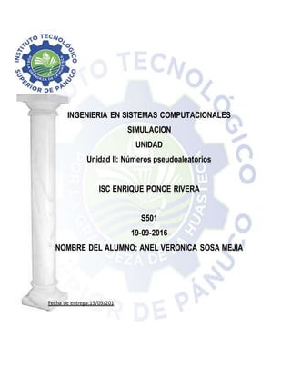 INGENIERIA EN SISTEMAS COMPUTACIONALES
SIMULACION
UNIDAD
Unidad II: Números pseudoaleatorios
ISC ENRIQUE PONCE RIVERA
S501
19-09-2016
NOMBRE DEL ALUMNO: ANEL VERONICA SOSA MEJIA
Fecha de entrega:19/09/201
 