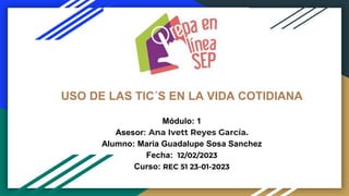 USO DE LAS TIC´S EN LA VIDA COTIDIANA
Módulo: 1
Asesor: Ana Ivett Reyes García.
Alumno: Maria Guadalupe Sosa Sanchez
Fecha: 12/02/2023
Curso: REC 51 23-01-2023
 