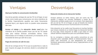 Ventajas Desventajas
Ideal para facilitar la comunicación intrafamiliar
Una de las grandes ventajas de usar las TIC en el hogar, es que
sirven como medio para comunicarse con otros miembros de
la familia. Especialmente aquellos que están físicamente
bastante lejos y por alguna razón no pueden estar presentes
den casa.
Acceso al trabajo y la educación desde casaTodos los
miembros de la familia pueden hacer uso de las TIC desde
casa para realizar diversas actividades diarias. Estas
relacionadas con el trabajo, la educación y la recreación, sin la
necesidad de tener que salir de la casa.
Pagos de servicios sin salir de casa
Otra de las ventajas de las TIC es que se puede llevar a cabo la
gran mayoría de pagos de servicios desde la comodidad del
hogar.
Reducción drástica de la interacción familiar
Aunque parezca un tanto irónico, pero así como las TIC
ayudan a mejorar los vínculos familiares a través de la
interacción, también puede ocurrir lo contrario. Esto dependerá
del uso de las TIC en el hogar, ya que al hacerlo de manera
desmedida podría provocar incomunicación en la familia.
Esta situación se ha vuelto muy frecuente en muchas familias
que incluso viviendo en un mismo hogar, la interacción familiar
es muy baja. Dicha situación se debe a que todos en casa
utilizan distintos dispositivos para sus actividades diarias.
De no corregirse a tiempo, esto podría convertirse en una
situación poco saludable debido al distanciamiento físico y
sobre todo emocional. Lo que desgastaría los vínculos
familiares generando problemas serios, especialmente en los
más jóvenes.
 