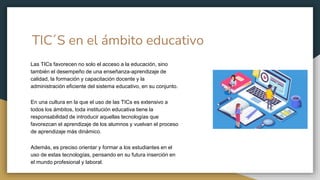 TIC´S en el ámbito educativo
Las TICs favorecen no solo el acceso a la educación, sino
también el desempeño de una enseñanza-aprendizaje de
calidad, la formación y capacitación docente y la
administración eficiente del sistema educativo, en su conjunto.
En una cultura en la que el uso de las TICs es extensivo a
todos los ámbitos, toda institución educativa tiene la
responsabilidad de introducir aquellas tecnologías que
favorezcan el aprendizaje de los alumnos y vuelvan el proceso
de aprendizaje más dinámico.
Además, es preciso orientar y formar a los estudiantes en el
uso de estas tecnologías, pensando en su futura inserción en
el mundo profesional y laboral.
 