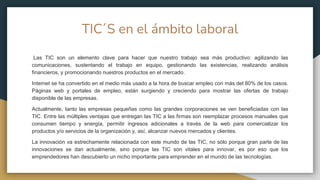 TIC´S en el ámbito laboral
Las TIC son un elemento clave para hacer que nuestro trabajo sea más productivo: agilizando las
comunicaciones, sustentando el trabajo en equipo, gestionando las existencias, realizando análisis
financieros, y promocionando nuestros productos en el mercado.
Internet se ha convertido en el medio más usado a la hora de buscar empleo con más del 80% de los casos.
Páginas web y portales de empleo, están surgiendo y creciendo para mostrar las ofertas de trabajo
disponible de las empresas.
Actualmente, tanto las empresas pequeñas como las grandes corporaciones se ven beneficiadas con las
TIC. Entre las múltiples ventajas que entregan las TIC a las firmas son reemplazar procesos manuales que
consumen tiempo y energía, permitir ingresos adicionales a través de la web para comercializar los
productos y/o servicios de la organización y, así, alcanzar nuevos mercados y clientes.
La innovación va estrechamente relacionada con este mundo de las TIC, no sólo porque gran parte de las
innovaciones se dan actualmente, sino porque las TIC son vitales para innovar, es por eso que los
emprendedores han descubierto un nicho importante para emprender en el mundo de las tecnologías.
 