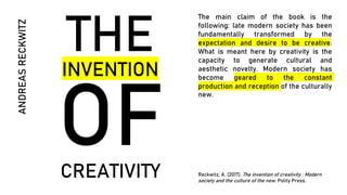 THE
INVENTION
CREATIVITY
ANDREAS
RECKWITZ
The main claim of the book is the
following: late modern society has been
fundamentally transformed by the
expectation and desire to be creative.
What is meant here by creativity is the
capacity to generate cultural and
aesthetic novelty. Modern society has
become geared to the constant
production and reception of the culturally
new.
Reckwitz, A. (2017). The invention of creativity : Modern
society and the culture of the new. Polity Press.
 