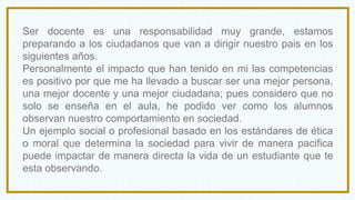 Ser docente es una responsabilidad muy grande, estamos
preparando a los ciudadanos que van a dirigir nuestro pais en los
siguientes años.
Personalmente el impacto que han tenido en mi las competencias
es positivo por que me ha llevado a buscar ser una mejor persona,
una mejor docente y una mejor ciudadana; pues considero que no
solo se enseña en el aula, he podido ver como los alumnos
observan nuestro comportamiento en sociedad.
Un ejemplo social o profesional basado en los estándares de ética
o moral que determina la sociedad para vivir de manera pacifica
puede impactar de manera directa la vida de un estudiante que te
esta observando.
 