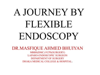 A JOURNEY BY
FLEXIBLE
ENDOSCOPY
DR.MASFIQUE AHMED BHUIYAN
MBBS(DMC) FCPS(SURGERY)
LAPARO-ENDOSCOPIC SURGEON
DEPARTMENT OF SURGERY
DHAKA MEDICAL COLLEGE & HOSPITAL.
 