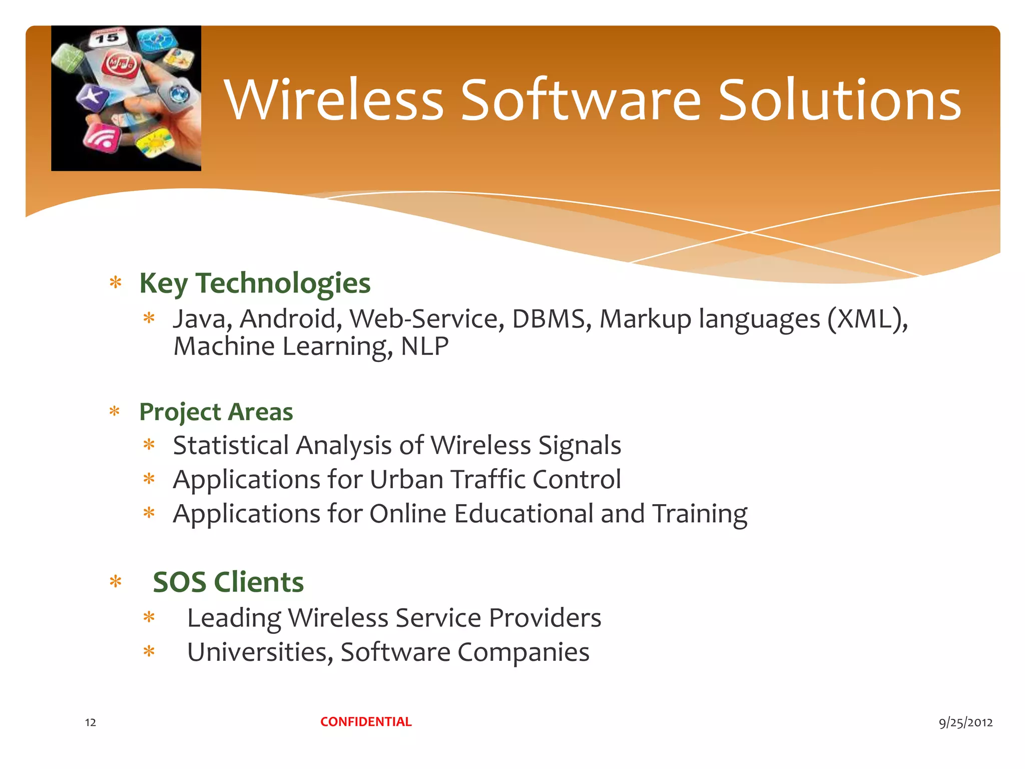 Wireless Software Solutions

     Key Technologies
       Java, Android, Web-Service, DBMS, Markup languages (XML),
       Machine Learning, NLP

     Project Areas
       Statistical Analysis of Wireless Signals
       Applications for Urban Traffic Control
       Applications for Online Educational and Training

      SOS Clients
         Leading Wireless Service Providers
         Universities, Software Companies

12                   CONFIDENTIAL                                  9/25/2012
 