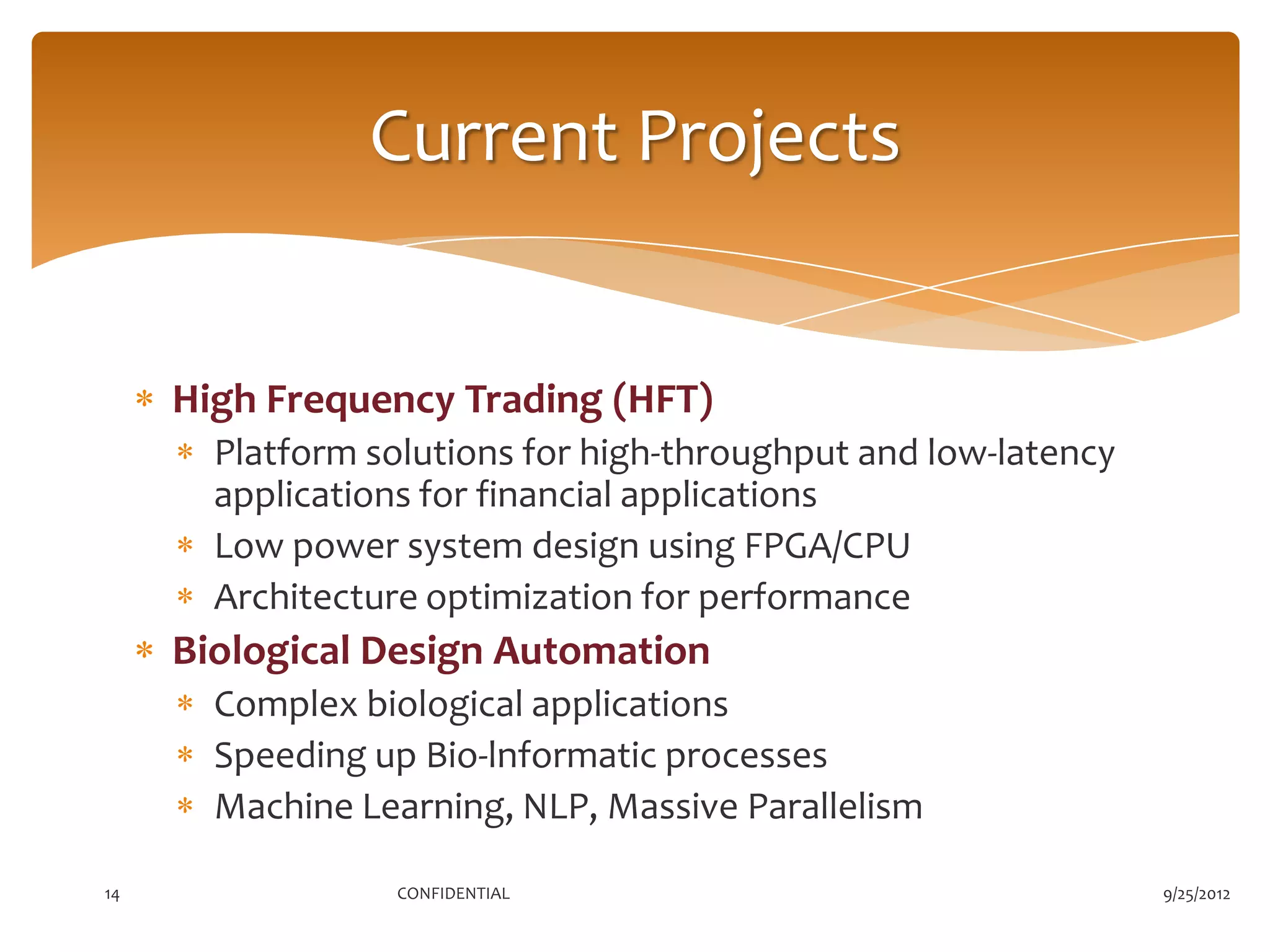 Current Projects


     High Frequency Trading (HFT)
       Platform solutions for high-throughput and low-latency
       applications for financial applications
       Low power system design using FPGA/CPU
       Architecture optimization for performance
     Biological Design Automation
       Complex biological applications
       Speeding up Bio-lnformatic processes
       Machine Learning, NLP, Massive Parallelism

14               CONFIDENTIAL                                   9/25/2012
 