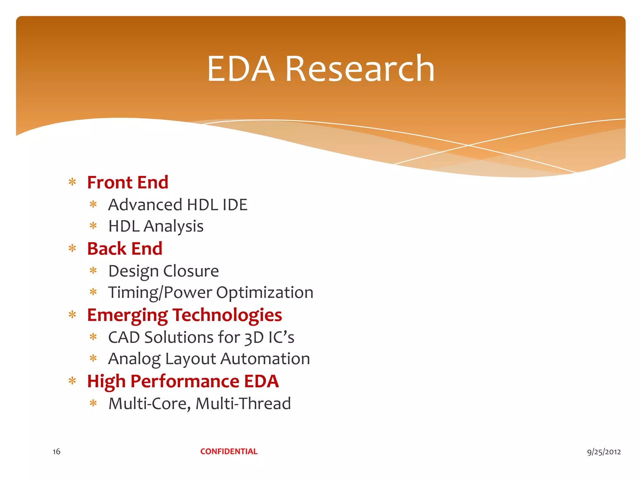 EDA Research

     Front End
       Advanced HDL IDE
       HDL Analysis
     Back End
       Design Closure
       Timing/Power Optimization
     Emerging Technologies
       CAD Solutions for 3D IC’s
       Analog Layout Automation
     High Performance EDA
       Multi-Core, Multi-Thread

16                 CONFIDENTIAL    9/25/2012
 