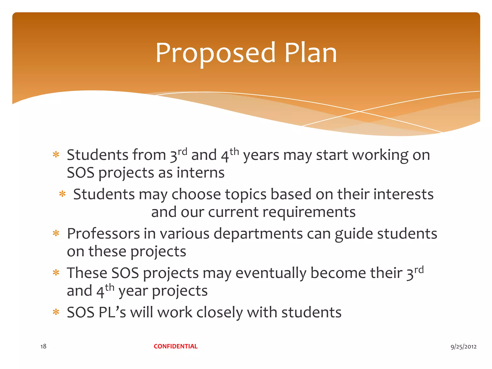 Proposed Plan


     Students from 3rd and 4th years may start working on
     SOS projects as interns
      Students may choose topics based on their interests
                  and our current requirements
     Professors in various departments can guide students
     on these projects
     These SOS projects may eventually become their 3rd
     and 4th year projects
     SOS PL’s will work closely with students
18               CONFIDENTIAL                               9/25/2012
 