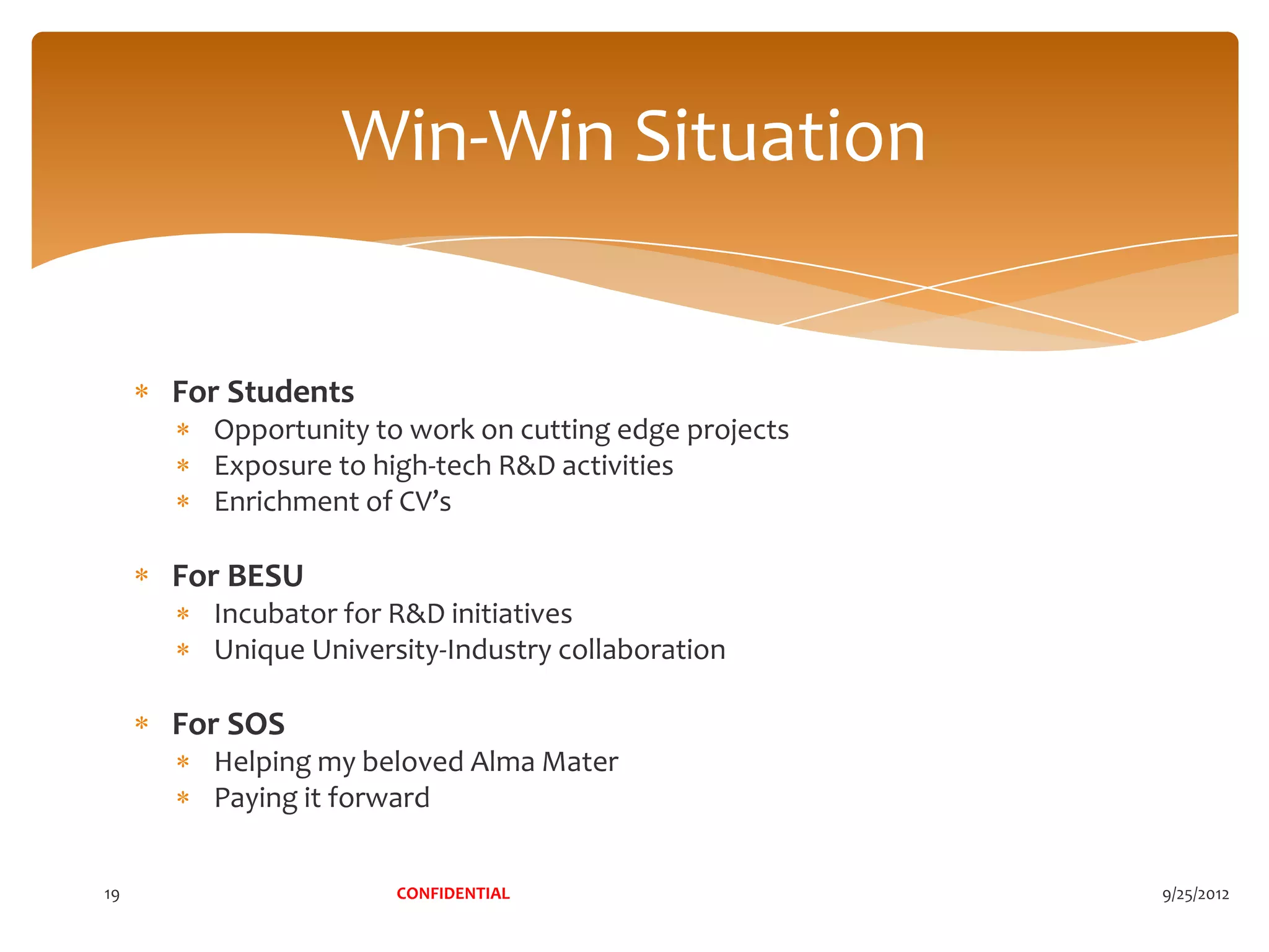 Win-Win Situation


     For Students
       Opportunity to work on cutting edge projects
       Exposure to high-tech R&D activities
       Enrichment of CV’s

     For BESU
       Incubator for R&D initiatives
       Unique University-Industry collaboration

     For SOS
       Helping my beloved Alma Mater
       Paying it forward


19                   CONFIDENTIAL                     9/25/2012
 