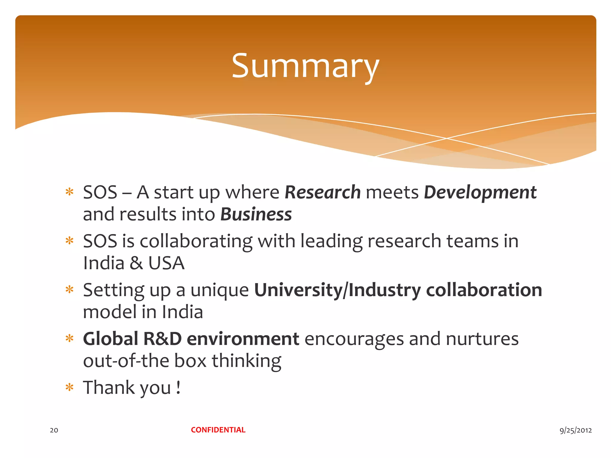 Summary


     SOS – A start up where Research meets Development
     and results into Business
     SOS is collaborating with leading research teams in
     India & USA
     Setting up a unique University/Industry collaboration
     model in India
     Global R&D environment encourages and nurtures
     out-of-the box thinking
     Thank you !
20               CONFIDENTIAL                                9/25/2012
 