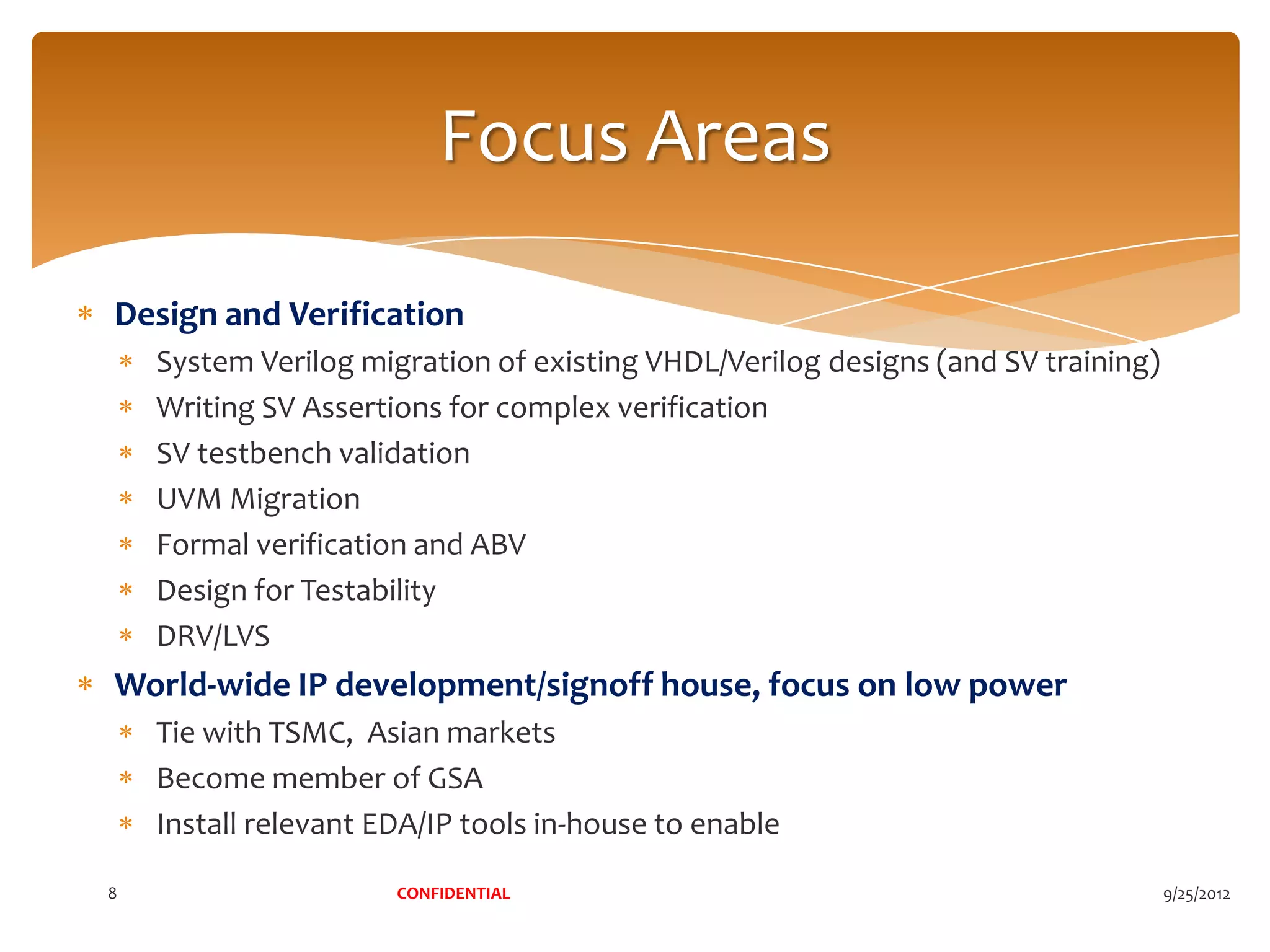 Focus Areas

Design and Verification
    System Verilog migration of existing VHDL/Verilog designs (and SV training)
    Writing SV Assertions for complex verification
    SV testbench validation
    UVM Migration
    Formal verification and ABV
    Design for Testability
    DRV/LVS
World-wide IP development/signoff house, focus on low power
    Tie with TSMC, Asian markets
    Become member of GSA
    Install relevant EDA/IP tools in-house to enable

8                     CONFIDENTIAL                                                9/25/2012
 
