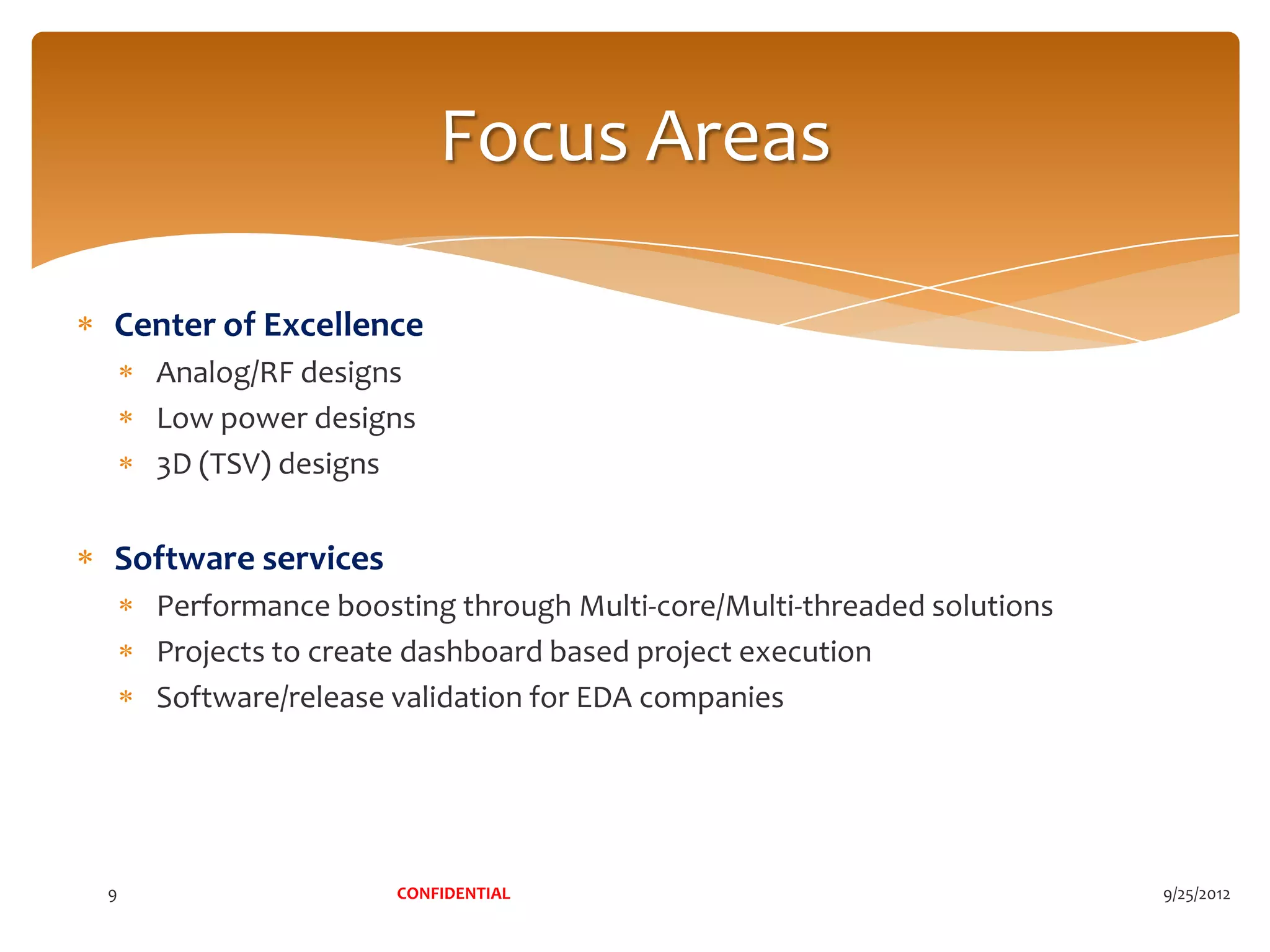 Focus Areas

Center of Excellence
    Analog/RF designs
    Low power designs
    3D (TSV) designs


Software services
    Performance boosting through Multi-core/Multi-threaded solutions
    Projects to create dashboard based project execution
    Software/release validation for EDA companies




9                    CONFIDENTIAL                                      9/25/2012
 