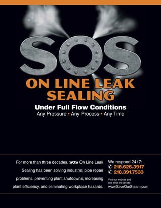 For more than three decades, SOS On Line Leak
Sealing has been solving industrial pipe repair
problems, preventing plant shutdowns, increasing
plant efficiency, and eliminating workplace hazards.
We respond 24/7:
¥ 218.626.3917
¥ 218.391.7533
Visit our website and
see what we can do:
www.SaveOurSteam.com
Under Full Flow Conditions
Any Pressure • Any Process • Any Time
 