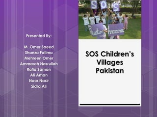 Presented By:
M. Omer Saeed
Shanza Fatima
Mehreen Omer
Ammarah Nasrullah
Rafia Saman
Ali Aman
Noor Nasir
Sidra Ali

SOS Children’s
Villages
Pakistan

 