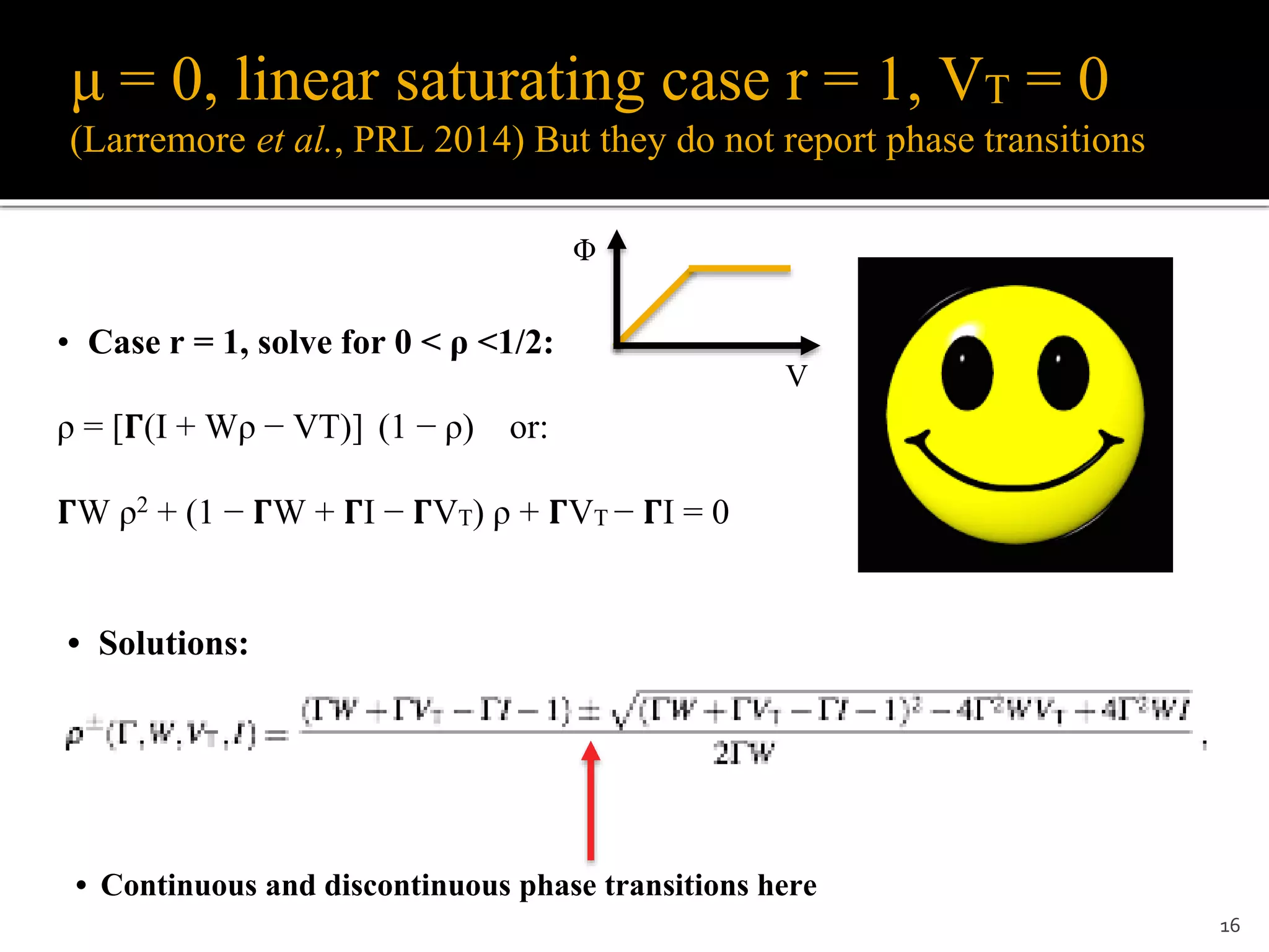 μ = 0, linear saturating case r = 1, VT = 0
(Larremore et al., PRL 2014) But they do not report phase transitions
16
• Case r = 1, solve for 0 < ρ <1/2:
ρ = [𝚪(I + Wρ − VT)] (1 − ρ) or:
𝚪W ρ2 + (1 − 𝚪W + 𝚪I − 𝚪VT) ρ + 𝚪VT − 𝚪I = 0
• Solutions:
• Continuous and discontinuous phase transitions here
Φ
V
 