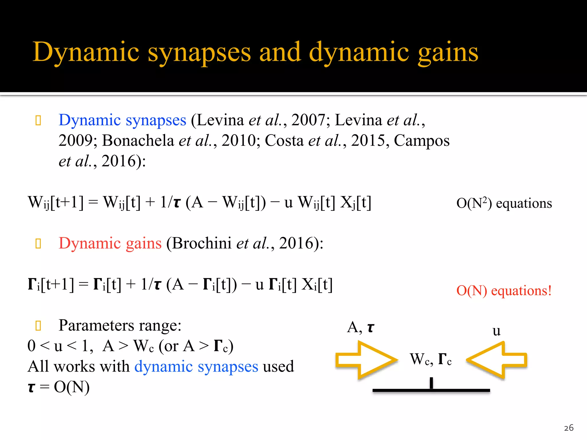 Dynamic synapses and dynamic gains
 Dynamic synapses (Levina et al., 2007; Levina et al.,
2009; Bonachela et al., 2010; Costa et al., 2015, Campos
et al., 2016):
Wij[t+1] = Wij[t] + 1/𝞽 (A − Wij[t]) − u Wij[t] Xj[t]
 Dynamic gains (Brochini et al., 2016):
𝚪i[t+1] = 𝚪i[t] + 1/𝞽 (A − 𝚪i[t]) − u 𝚪i[t] Xi[t]
 Parameters range:
0 < u < 1, A > Wc (or A > 𝚪c)
All works with dynamic synapses used
𝞽 = O(N)
26
Wc, 𝚪c
A, 𝞽 u
O(N2) equations
O(N) equations!
 