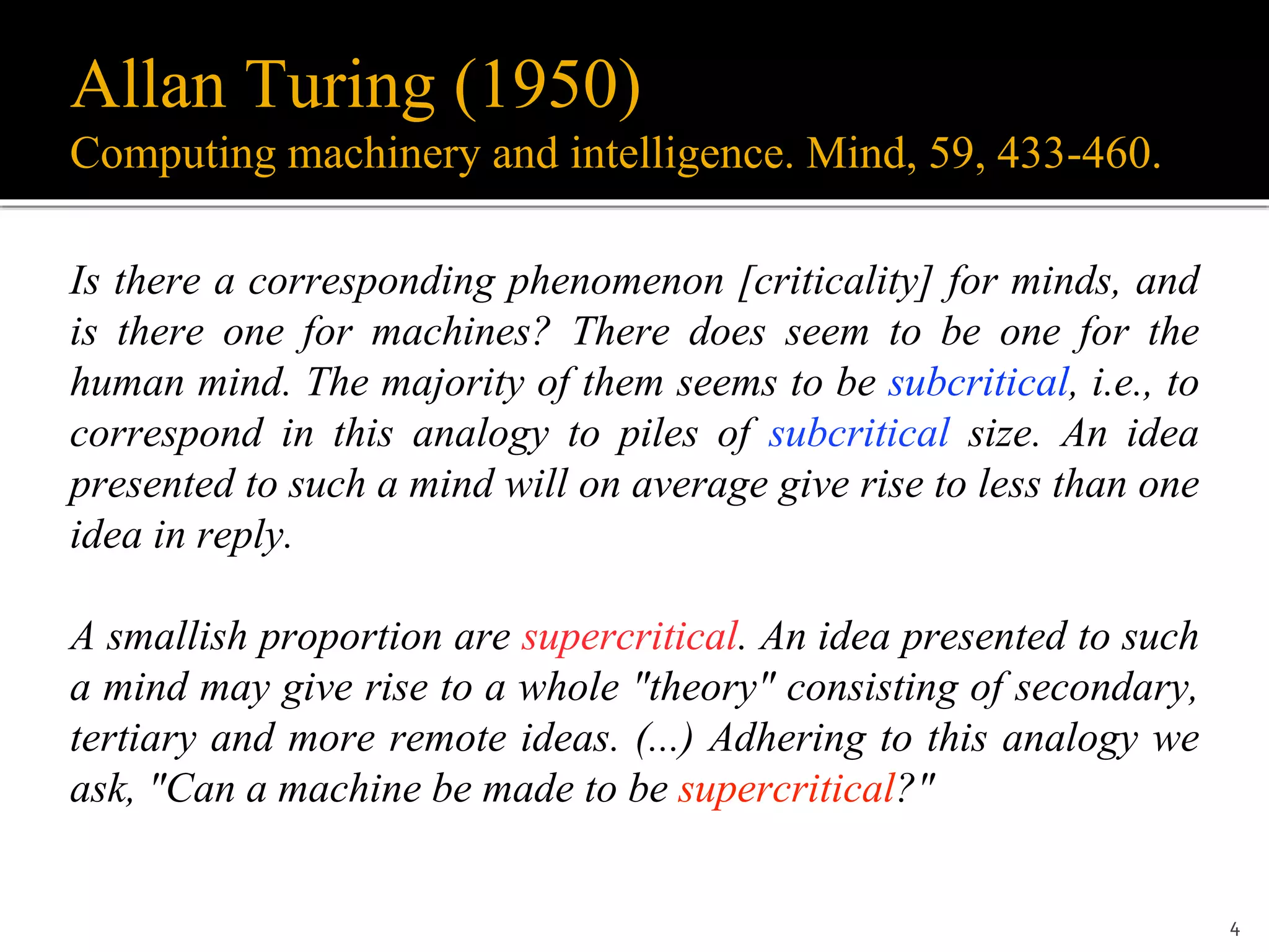 Allan Turing (1950)
Computing machinery and intelligence. Mind, 59, 433-460.
Is there a corresponding phenomenon [criticality] for minds, and
is there one for machines? There does seem to be one for the
human mind. The majority of them seems to be subcritical, i.e., to
correspond in this analogy to piles of subcritical size. An idea
presented to such a mind will on average give rise to less than one
idea in reply.
A smallish proportion are supercritical. An idea presented to such
a mind may give rise to a whole "theory" consisting of secondary,
tertiary and more remote ideas. (...) Adhering to this analogy we
ask, "Can a machine be made to be supercritical?"
4
 
