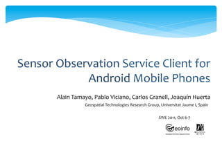 Sensor	
  Observation	
  Service	
  Client	
  for	
  
               Android	
  Mobile	
  Phones	
  
          Alain	
  Tamayo,	
  Pablo	
  Viciano,	
  Carlos	
  Granell,	
  Joaquín	
  Huerta	
  	
  
                         Geospatial	
  Technologies	
  Research	
  Group,	
  Universitat	
  Jaume	
  I,	
  Spain	
  	
  

                                                                                 SWE	
  2011,	
  Oct	
  6-­‐7	
  
 