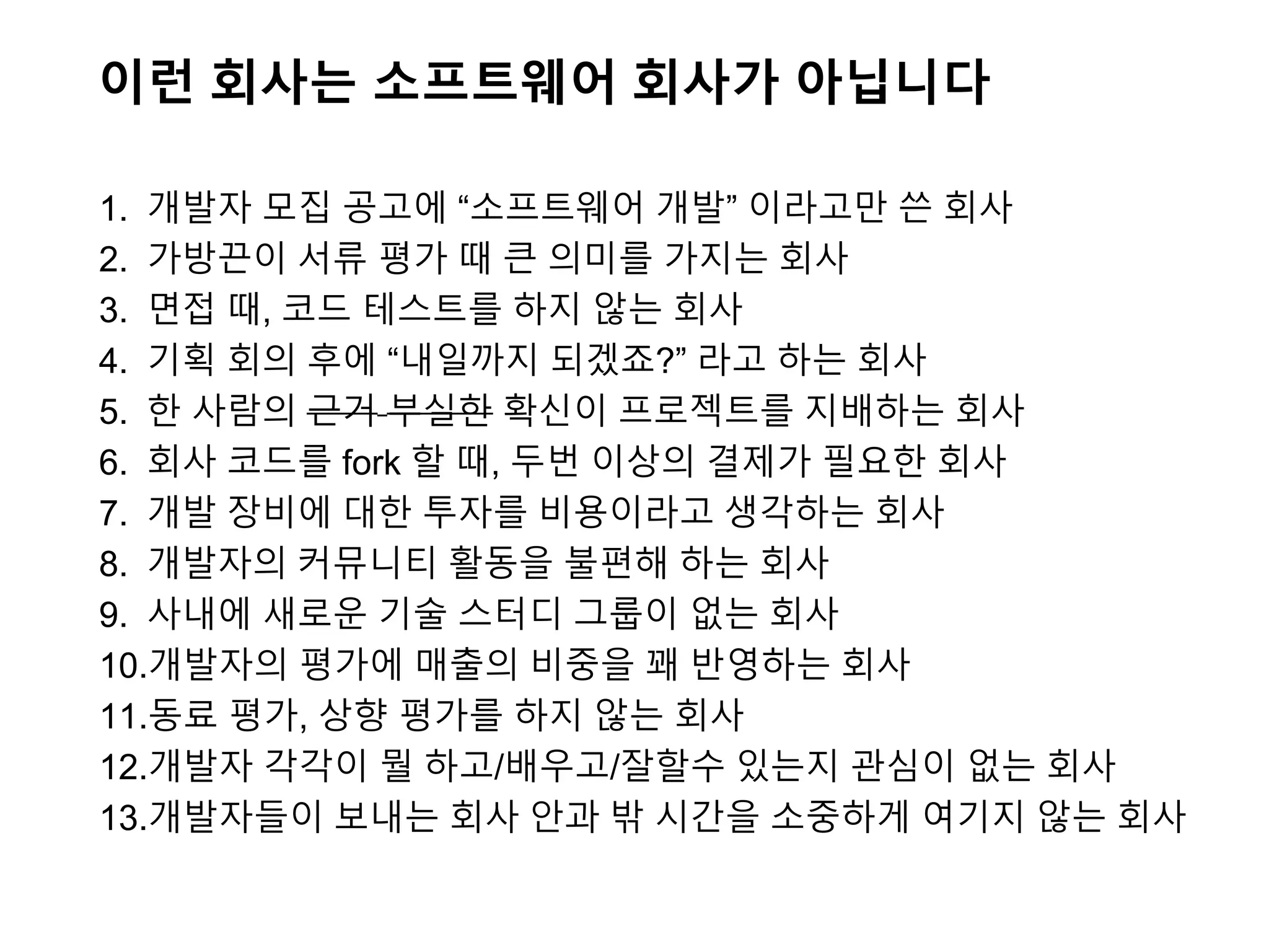 이런 회사는 소프트웨어 회사가 아닙니다
1. 개발자 모집 공고에 “소프트웨어 개발” 이라고만 쓴 회사
2. 가방끈이 서류 평가 때 큰 의미를 가지는 회사
3. 면접 때, 코드 테스트를 하지 않는 회사
4. 기획 회의 후에 “내일까지 되겠죠?” 라고 하는 회사
5. 한 사람의 근거 부실한 확신이 프로젝트를 지배하는 회사
6. 회사 코드를 fork 할 때, 두번 이상의 결제가 필요한 회사
7. 개발 장비에 대한 투자를 비용이라고 생각하는 회사
8. 개발자의 커뮤니티 활동을 불편해 하는 회사
9. 사내에 새로운 기술 스터디 그룹이 없는 회사
10.개발자의 평가에 매출의 비중을 꽤 반영하는 회사
11.동료 평가, 상향 평가를 하지 않는 회사
12.개발자 각각이 뭘 하고/배우고/잘할수 있는지 관심이 없는 회사
13.개발자들이 보내는 회사 안과 밖 시간을 소중하게 여기지 않는 회사
 