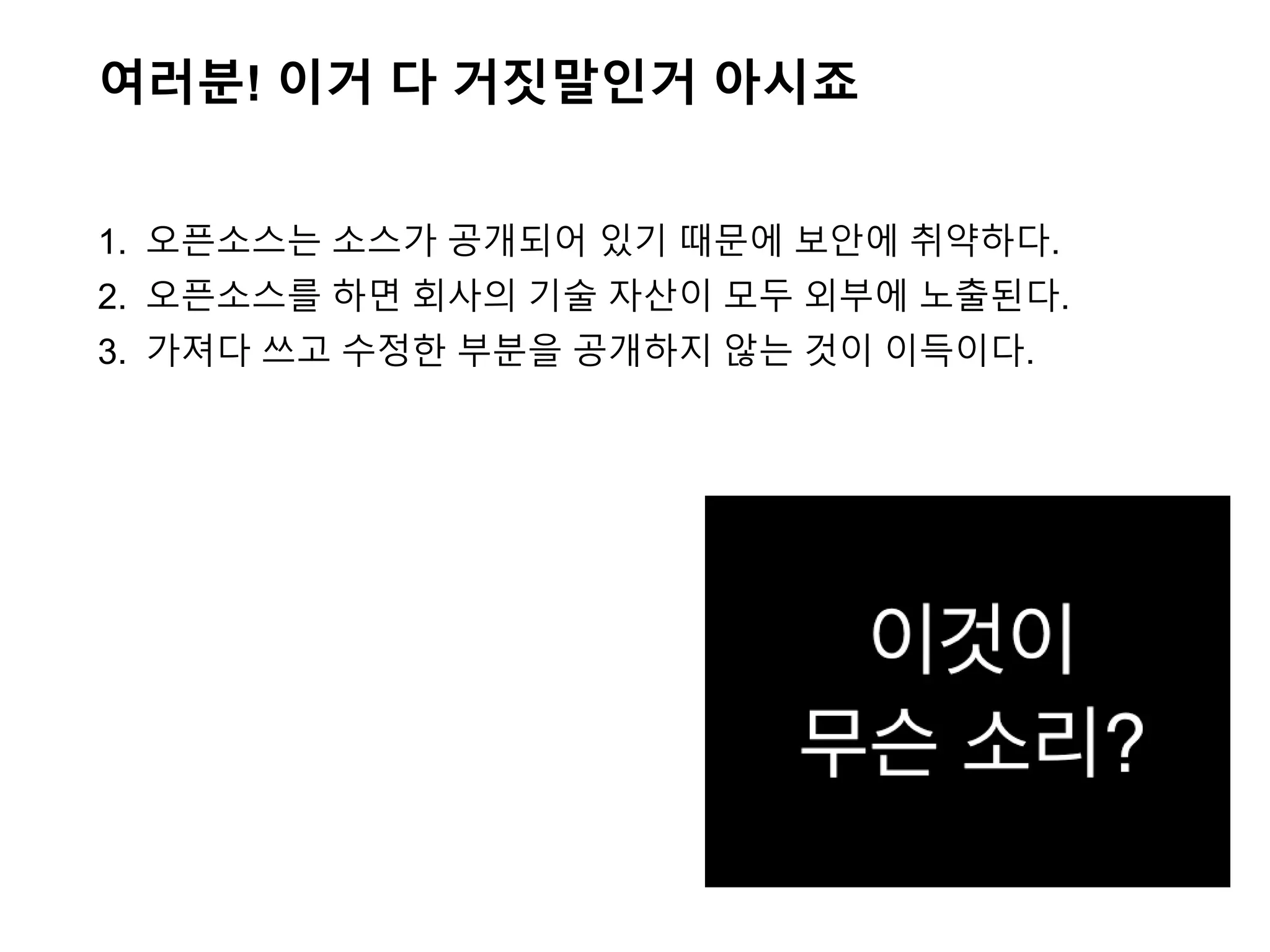 여러분! 이거 다 거짓말인거 아시죠
1. 오픈소스는 소스가 공개되어 있기 때문에 보안에 취약하다.
2. 오픈소스를 하면 회사의 기술 자산이 모두 외부에 노출된다.
3. 가져다 쓰고 수정한 부분을 공개하지 않는 것이 이득이다.
 