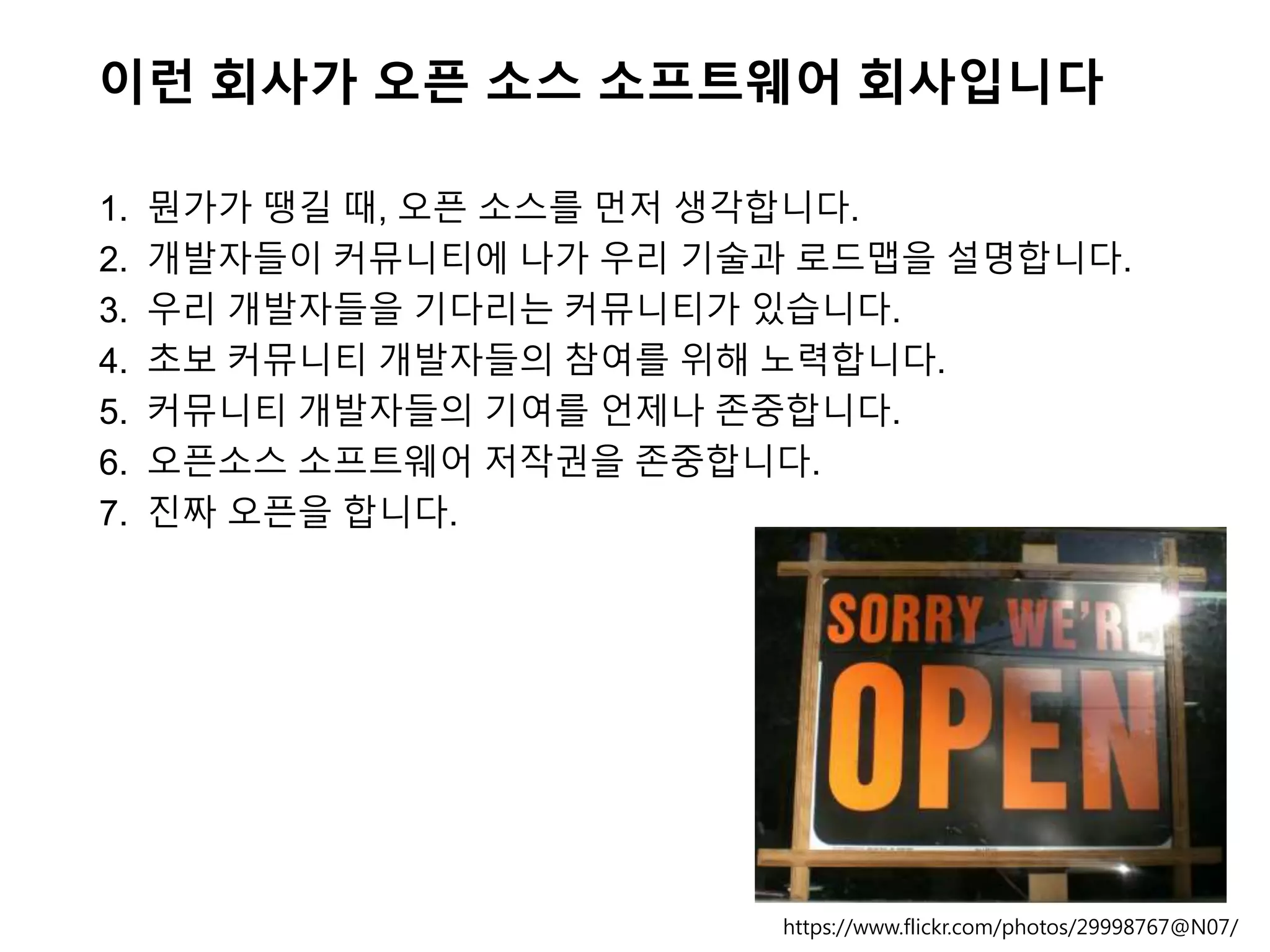 이런 회사가 오픈 소스 소프트웨어 회사입니다
1. 뭔가가 땡길 때, 오픈 소스를 먼저 생각합니다.
2. 개발자들이 커뮤니티에 나가 우리 기술과 로드맵을 설명합니다.
3. 우리 개발자들을 기다리는 커뮤니티가 있습니다.
4. 초보 커뮤니티 개발자들의 참여를 위해 노력합니다.
5. 커뮤니티 개발자들의 기여를 언제나 존중합니다.
6. 오픈소스 소프트웨어 저작권을 존중합니다.
7. 진짜 오픈을 합니다.
https://www.flickr.com/photos/29998767@N07/
 