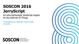 An ultra-lightweight JavaScript engine
for the Internet of Things
SOSCON 2016
JerryScript
Samsung Electronics | SRUK OSG | Tilmann Scheller
18.11.2016
 