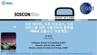 오픈 데이터, 오픈 프로세스, 오픈
서비스를 위한 사물인터넷 플랫폼
- Oliot 오픈소스 프로젝트 -
김 대 영
2016년 11월 18일
Professor, School of Computing, KAIST
Director, Auto-ID Labs, KAIST
Director, Center for Internet of Things, KAIST
• kimd@kaist.ac.kr, http://oliot.org, http://autoidlab.kaist.ac.kr, http://resl.kaist.ac.kr http://autoidlabs.org http://gs1.org
 