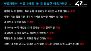 SAMSUNG OPEN SOURCE CONFERENCE 2019
SOSCON2019
개발자들이 커뮤니티를 볼 때 필요한 마음가짐은 …
세상에 나와 실력이, 두려움이, 마음가짐이 비슷한 사람이 많다는 확신
기다리지는 않겠지만 내가 다가서면 맞아줄 사람이 있다는 확신
내 코드도 쓸모가 있다는 확신
내 코드는 아직 개선할 것이 많다는 확신 합리적인 의심
내 코드에 문제가 있어도 비난받지 않는다는 확신
쪽팔림은 한 순간이고 역량은 평생 간다는 확신
나보다 못하는 인간도 있다는 근거 없는 확신과 내게로 오면 도와주겠다는 결심
 