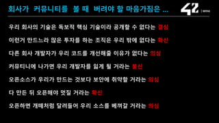 SAMSUNG OPEN SOURCE CONFERENCE 2019
SOSCON2019
회사가 커뮤니티를 볼 때 버려야 할 마음가짐은 …
우리 회사의 기술은 독보적 핵심 기술이라 공개할 수 없다는 결심
이런거 만드느라 많은 투자를 하는 조직은 우리 밖에 없다는 확신
다른 회사 개발자가 우리 코드를 개선해줄 이유가 없다는 의심
커뮤티니에 나가면 우리 개발자를 잃게 될 거라는 불신
오픈소스가 우리가 만드는 것보다 보안에 취약할 거라는 의심
다 만든 뒤 오픈해야 멋질 거라는 확신
오픈하면 개떼처럼 달려들어 우리 소스를 베껴갈 거라는 의심
 