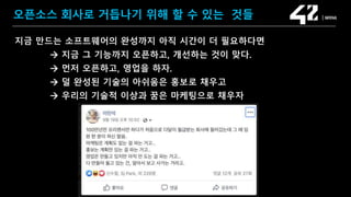 SAMSUNG OPEN SOURCE CONFERENCE 2019
SOSCON2019
오픈소스 회사로 거듭나기 위해 할 수 있는 것들
지금 만드는 소프트웨어의 완성까지 아직 시간이 더 필요하다면
 지금 그 기능까지 오픈하고, 개선하는 것이 맞다.
 먼저 오픈하고, 영업을 하자.
 덜 완성된 기술의 아쉬움은 홍보로 채우고
 우리의 기술적 이상과 꿈은 마케팅으로 채우자
 