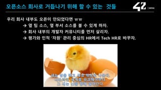 SAMSUNG OPEN SOURCE CONFERENCE 2019
SOSCON2019
오픈소스 회사로 거듭나기 위해 할 수 있는 것들
우리 회사 내부도 오픈이 안되었다면 ㅠㅠ
 옆 팀 소스, 옆 부서 소스를 볼 수 있게 하자.
 회사 내부의 개발자 커뮤니티를 먼저 살리자.
 평가와 인적 ‘자원’ 관리 중심의 HR에서 Tech HR로 바꾸자.
 