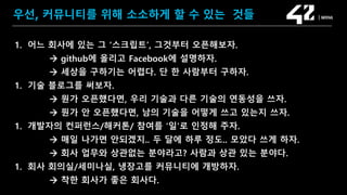 SAMSUNG OPEN SOURCE CONFERENCE 2019
SOSCON2019
우선, 커뮤니티를 위해 소소하게 할 수 있는 것들
1. 어느 회사에 있는 그 ‘스크립트’, 그것부터 오픈해보자.
 github에 올리고 Facebook에 설명하자.
 세상을 구하기는 어렵다. 단 한 사람부터 구하자.
1. 기술 블로그를 써보자.
 뭔가 오픈했다면, 우리 기술과 다른 기술의 연동성을 쓰자.
 뭔가 안 오픈했다면, 남의 기술을 어떻게 쓰고 있는지 쓰자.
1. 개발자의 컨퍼런스/해커톤/ 참여를 ‘일’로 인정해 주자.
 매일 나가면 안되겠지.. 두 달에 하루 정도.. 모았다 쓰게 하자.
 회사 업무와 상관없는 분야라고? 사람과 상관 있는 분야다.
1. 회사 회의실/세미나실, 냉장고를 커뮤니티에 개방하자.
 착한 회사가 좋은 회사다.
 