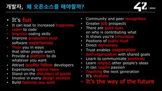 SAMSUNG OPEN SOURCE CONFERENCE 2019
SOSCON2019
개발자, 왜 오픈소스를 해야할까?
• It's fun
• It can lead to increased happiness
• Learn to code
• Improve coding skills
• Improve production level
software experiences
• Train you in ways
that other people aren’t
• Provide a platform to do
whatever you want
• Attract quality fellow developers
• Experiencing critical mass
• Stand on the shoulders of giants
• Involve in every design decision
• Build features you want
• Community and peer recognition
• Greater job prospects
• There are good eyes
on who is contributing what
• It shows you’re innovative
• Positions of public trust
• Direct democracy
• Trust enables cooperation
• Self-organization with shared goals
• Learn to communicate positively
• Learn respect other people’s ideas
• It can inspire passion
• Teaching the next generation
• It’s idealistic
• It’s the way of the future
 