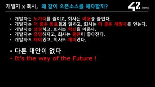 SAMSUNG OPEN SOURCE CONFERENCE 2019
SOSCON2019
개발자 x 회사, 왜 같이 오픈소스를 해야할까?
• 개발자는 노가다를 줄이고, 회사는 비용을 줄인다.
• 개발자는 더 좋은 동료들과 일하고, 회사는 더 좋은 개발자를 얻는다.
• 개발자는 성장하고, 회사는 혁신을 이룬다.
• 개발자는 유명해지고, 회사는 평판이 좋아진다.
• 개발자도 재미있고, 회사도 재미있다.
• 다른 대안이 없다.
• It’s the way of the Future !
 