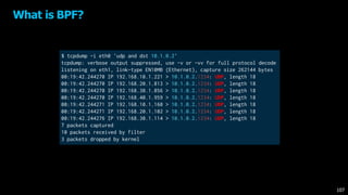 What is BPF?
$ tcpdump -i eth0 'udp and dst 10.1.0.2'
tcpdump: verbose output suppressed, use -v or -vv for full protocol decode
listening on eth1, link-type EN10MB (Ethernet), capture size 262144 bytes
00:19:42.244270 IP 192.168.10.1.221 > 10.1.0.2.1234: UDP, length 18
00:19:42.244270 IP 192.168.20.1.813 > 10.1.0.2.1234: UDP, length 18
00:19:42.244270 IP 192.168.30.1.856 > 10.1.0.2.1234: UDP, length 18
00:19:42.244270 IP 192.168.40.1.959 > 10.1.0.2.1234: UDP, length 18
00:19:42.244271 IP 192.168.10.1.160 > 10.1.0.2.1234: UDP, length 18
00:19:42.244271 IP 192.168.20.1.102 > 10.1.0.2.1234: UDP, length 18
00:19:42.244276 IP 192.168.30.1.114 > 10.1.0.2.1234: UDP, length 18
7 packets captured
10 packets received by filter
3 packets dropped by kernel
107
 