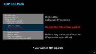 XDP Call Path
Right After
Interrupt Processing
Before any memory allocation
(Expensive operation)
__do_softirq() {
net_rx_action() {
ixgbe_poll() {
ixgbe_clean_rx_irq() {
ixgbe_get_rx_buffer();
ixgbe_run_xdp() {
bpf_prog_run_xdp();
}
ixgbe_build_skb();
ixgbe_rx_skb() {
napi_gro_receive() {
netif_receive_skb_internal();
Decide the fate of the packet
126
* User written XDP program
 