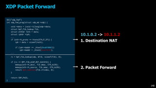 XDP Packet Forward
140
2. Packet Forward
10.1.0.2 -> 10.1.1.2
SEC("xdp_fwd")
int xdp_fwd_prog(struct xdp_md *xdp) {
void *data = (void *)(long)xdp->data;
struct bpf_fib_lookup fib;
struct ethhdr *eth = data;
struct iphdr *iph;
...
if (eth->h_proto == htons(ETH_P_IP)) {
iph = data + sizeof(*eth);
if (iph->daddr == _htonl(0xa010002))
iph->daddr = _htonl(0xa010102);
...
rc = bpf_fib_lookup(xdp, &fib, sizeof(fib), 0);
if (rc == BPF_FIB_LKUP_RET_SUCCESS) {
memcpy(eth->h_dest, fib.dmac, ETH_ALEN);
memcpy(eth->h_source, fib.smac, ETH_ALEN);
return bpf_redirect(fib.ifindex, 0);
}
return XDP_PASS;
}
1. Destination NAT
 