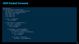SEC("xdp_fwd")
int xdp_fwd_prog(struct xdp_md *xdp) {
void *data_end = (void *)(long)xdp->data_end;
void *data = (void *)(long)xdp->data;
struct ethhdr *eth = data;
struct iphdr *iph;
struct udphdr *uh;
…
if (eth + 1 > data_end)
return XDP_DROP;
if (eth->h_proto == htons(ETH_P_IP)) {
iph = data + sizeof(*eth);
if (iph + 1 > data_end)
return XDP_DROP;
if (iph->daddr == _htonl(0xa010002))
if (iph->protocol == IPPROTO_UDP) {
uh = data + sizeof(*eth) + sizeof(*iph);
if (uh + 1 > data_end)
return XDP_DROP;
if (uh->dest == htons(1234))
iph->daddr = _htonl(0xa010102);
}
…
XDP Packet Forward
141
 