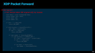 SEC("xdp_fwd")
int xdp_fwd_prog(struct xdp_md *xdp) {
void *data_end = (void *)(long)xdp->data_end;
void *data = (void *)(long)xdp->data;
struct ethhdr *eth = data;
struct iphdr *iph;
struct udphdr *uh;
…
if (eth + 1 > data_end)
return XDP_DROP;
if (eth->h_proto == htons(ETH_P_IP)) {
iph = data + sizeof(*eth);
if (iph + 1 > data_end)
return XDP_DROP;
if (iph->daddr == _htonl(0xa010002))
if (iph->protocol == IPPROTO_UDP) {
uh = data + sizeof(*eth) + sizeof(*iph);
if (uh + 1 > data_end)
return XDP_DROP;
if (uh->dest == htons(1234))
iph->daddr = _htonl(0xa010102);
}
…
XDP Packet Forward
142
-> ELF Section where XDP program will be located
 