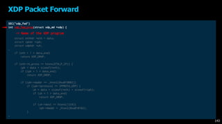 SEC("xdp_fwd")
int xdp_fwd_prog(struct xdp_md *xdp) {
void *data_end = (void *)(long)xdp->data_end;
void *data = (void *)(long)xdp->data;
struct ethhdr *eth = data;
struct iphdr *iph;
struct udphdr *uh;
…
if (eth + 1 > data_end)
return XDP_DROP;
if (eth->h_proto == htons(ETH_P_IP)) {
iph = data + sizeof(*eth);
if (iph + 1 > data_end)
return XDP_DROP;
if (iph->daddr == _htonl(0xa010002))
if (iph->protocol == IPPROTO_UDP) {
uh = data + sizeof(*eth) + sizeof(*iph);
if (uh + 1 > data_end)
return XDP_DROP;
if (uh->dest == htons(1234))
iph->daddr = _htonl(0xa010102);
}
…
XDP Packet Forward
143
-> Name of the XDP program
 