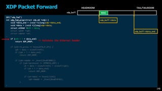 SEC("xdp_fwd")
int xdp_fwd_prog(struct xdp_md *xdp) {
void *data_end = (void *)(long)xdp->data_end;
void *data = (void *)(long)xdp->data;
struct ethhdr *eth = data;
struct iphdr *iph;
struct udphdr *uh;
…
if (eth + 1 > data_end)
return XDP_DROP;
if (eth->h_proto == htons(ETH_P_IP)) {
iph = data + sizeof(*eth);
if (iph + 1 > data_end)
return XDP_DROP;
if (iph->daddr == _htonl(0xa010002))
if (iph->protocol == IPPROTO_UDP) {
uh = data + sizeof(*eth) + sizeof(*iph);
if (uh + 1 > data_end)
return XDP_DROP;
if (uh->dest == htons(1234))
iph->daddr = _htonl(0xa010102);
}
…
XDP Packet Forward
146
MAC
HEADROOM TAIL/TAILROOM
xdp_buff
-> Validate the Ethernet header
xdp_buff->data
xdp_buff->data_end
 